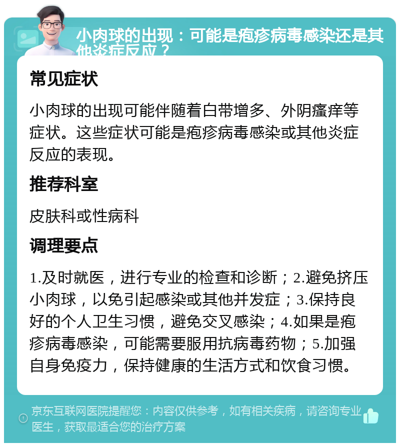 小肉球的出现：可能是疱疹病毒感染还是其他炎症反应？ 常见症状 小肉球的出现可能伴随着白带增多、外阴瘙痒等症状。这些症状可能是疱疹病毒感染或其他炎症反应的表现。 推荐科室 皮肤科或性病科 调理要点 1.及时就医，进行专业的检查和诊断；2.避免挤压小肉球，以免引起感染或其他并发症；3.保持良好的个人卫生习惯，避免交叉感染；4.如果是疱疹病毒感染，可能需要服用抗病毒药物；5.加强自身免疫力，保持健康的生活方式和饮食习惯。