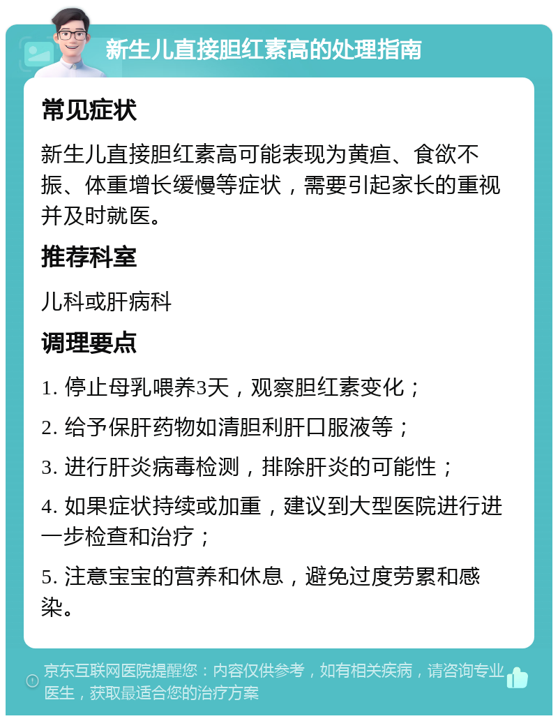 新生儿直接胆红素高的处理指南 常见症状 新生儿直接胆红素高可能表现为黄疸、食欲不振、体重增长缓慢等症状，需要引起家长的重视并及时就医。 推荐科室 儿科或肝病科 调理要点 1. 停止母乳喂养3天，观察胆红素变化； 2. 给予保肝药物如清胆利肝口服液等； 3. 进行肝炎病毒检测，排除肝炎的可能性； 4. 如果症状持续或加重，建议到大型医院进行进一步检查和治疗； 5. 注意宝宝的营养和休息，避免过度劳累和感染。