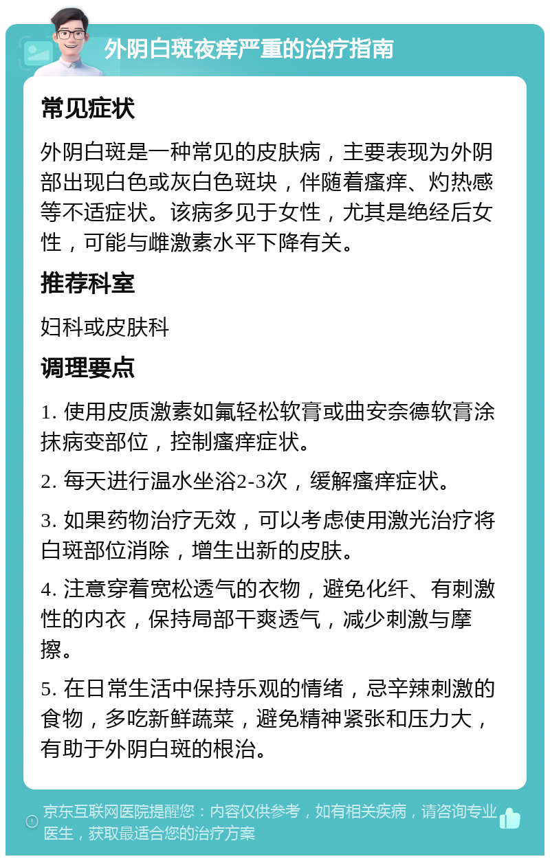 外阴白斑夜痒严重的治疗指南 常见症状 外阴白斑是一种常见的皮肤病，主要表现为外阴部出现白色或灰白色斑块，伴随着瘙痒、灼热感等不适症状。该病多见于女性，尤其是绝经后女性，可能与雌激素水平下降有关。 推荐科室 妇科或皮肤科 调理要点 1. 使用皮质激素如氟轻松软膏或曲安奈德软膏涂抹病变部位，控制瘙痒症状。 2. 每天进行温水坐浴2-3次，缓解瘙痒症状。 3. 如果药物治疗无效，可以考虑使用激光治疗将白斑部位消除，增生出新的皮肤。 4. 注意穿着宽松透气的衣物，避免化纤、有刺激性的内衣，保持局部干爽透气，减少刺激与摩擦。 5. 在日常生活中保持乐观的情绪，忌辛辣刺激的食物，多吃新鲜蔬菜，避免精神紧张和压力大，有助于外阴白斑的根治。