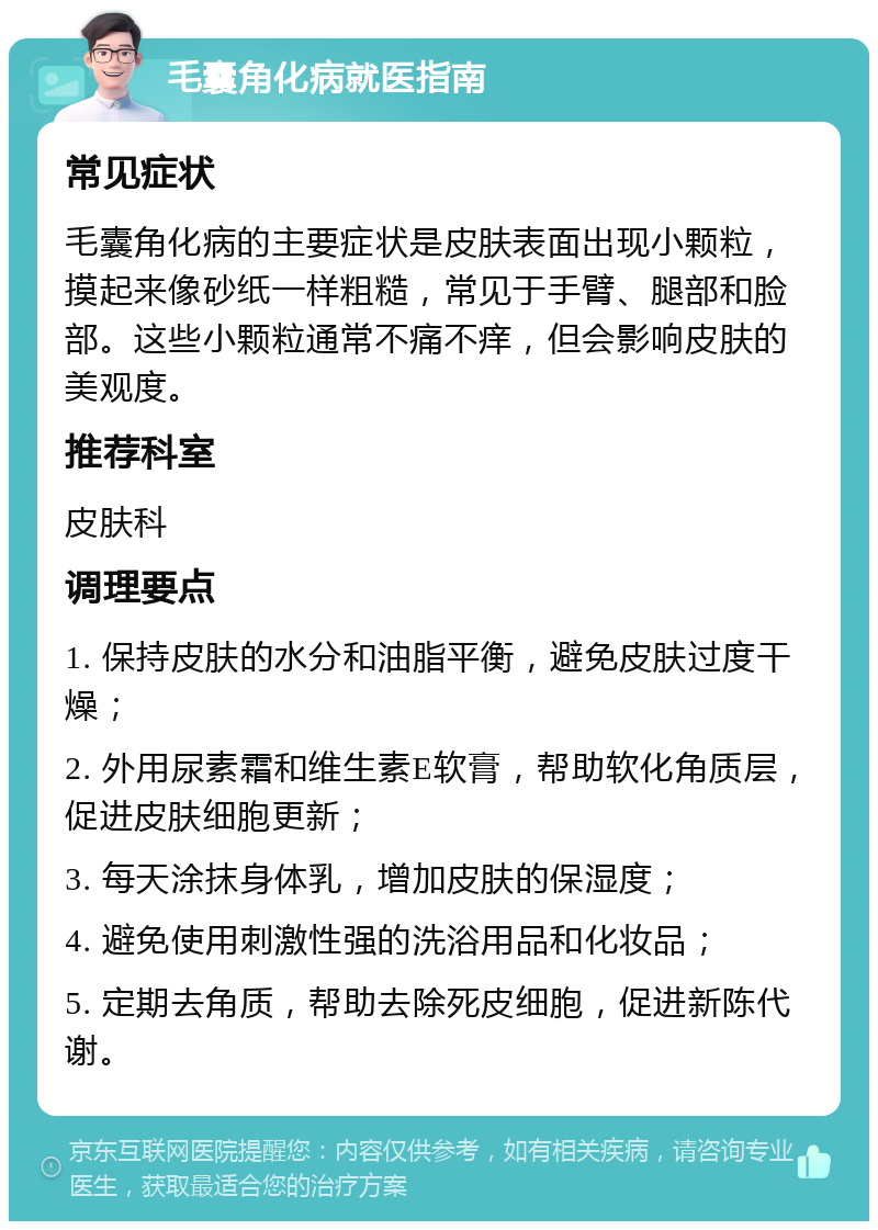 毛囊角化病就医指南 常见症状 毛囊角化病的主要症状是皮肤表面出现小颗粒，摸起来像砂纸一样粗糙，常见于手臂、腿部和脸部。这些小颗粒通常不痛不痒，但会影响皮肤的美观度。 推荐科室 皮肤科 调理要点 1. 保持皮肤的水分和油脂平衡，避免皮肤过度干燥； 2. 外用尿素霜和维生素E软膏，帮助软化角质层，促进皮肤细胞更新； 3. 每天涂抹身体乳，增加皮肤的保湿度； 4. 避免使用刺激性强的洗浴用品和化妆品； 5. 定期去角质，帮助去除死皮细胞，促进新陈代谢。