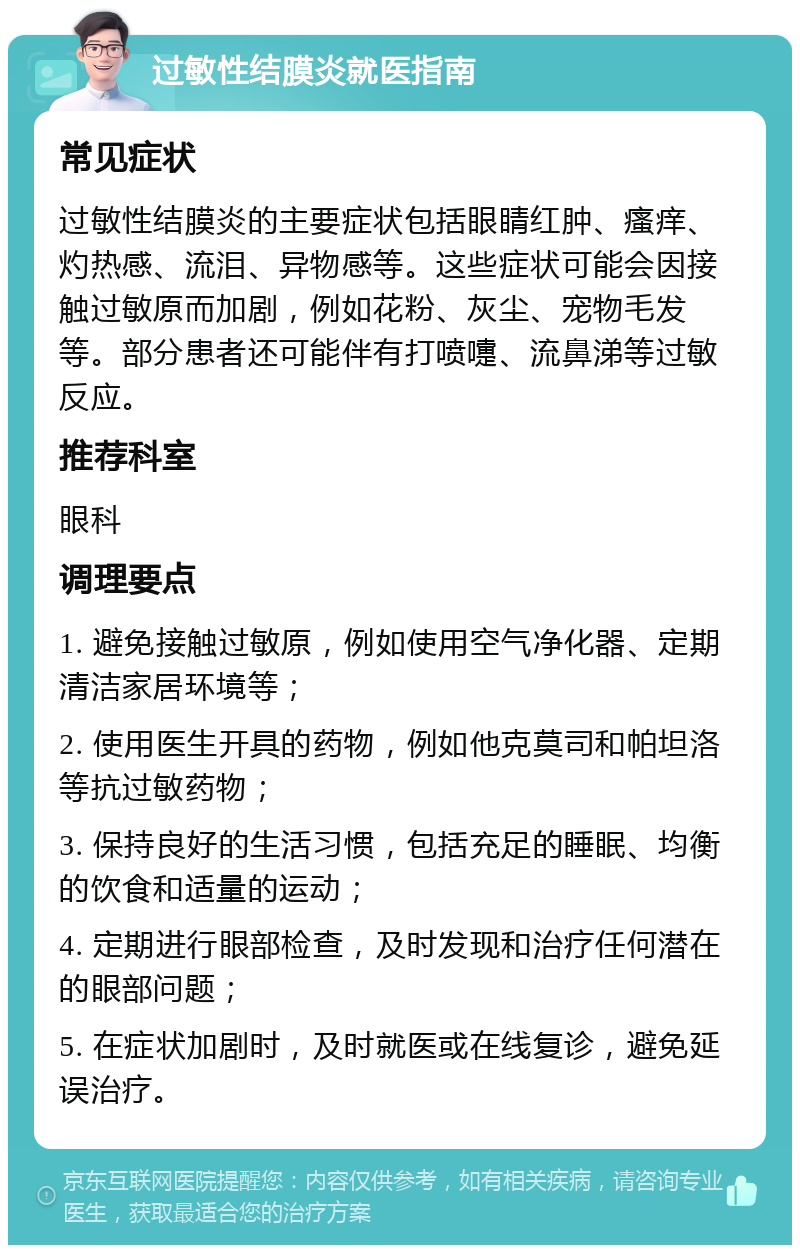 过敏性结膜炎就医指南 常见症状 过敏性结膜炎的主要症状包括眼睛红肿、瘙痒、灼热感、流泪、异物感等。这些症状可能会因接触过敏原而加剧，例如花粉、灰尘、宠物毛发等。部分患者还可能伴有打喷嚏、流鼻涕等过敏反应。 推荐科室 眼科 调理要点 1. 避免接触过敏原，例如使用空气净化器、定期清洁家居环境等； 2. 使用医生开具的药物，例如他克莫司和帕坦洛等抗过敏药物； 3. 保持良好的生活习惯，包括充足的睡眠、均衡的饮食和适量的运动； 4. 定期进行眼部检查，及时发现和治疗任何潜在的眼部问题； 5. 在症状加剧时，及时就医或在线复诊，避免延误治疗。