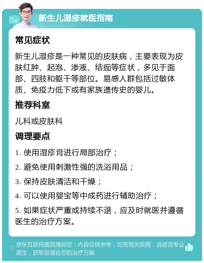 新生儿湿疹就医指南 常见症状 新生儿湿疹是一种常见的皮肤病，主要表现为皮肤红肿、起泡、渗液、结痂等症状，多见于面部、四肢和躯干等部位。易感人群包括过敏体质、免疫力低下或有家族遗传史的婴儿。 推荐科室 儿科或皮肤科 调理要点 1. 使用湿疹膏进行局部治疗； 2. 避免使用刺激性强的洗浴用品； 3. 保持皮肤清洁和干燥； 4. 可以使用婴宝等中成药进行辅助治疗； 5. 如果症状严重或持续不退，应及时就医并遵循医生的治疗方案。