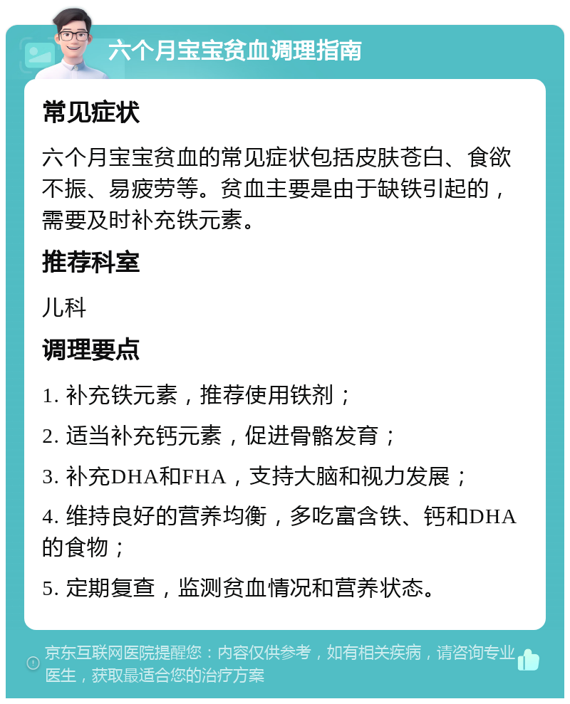 六个月宝宝贫血调理指南 常见症状 六个月宝宝贫血的常见症状包括皮肤苍白、食欲不振、易疲劳等。贫血主要是由于缺铁引起的，需要及时补充铁元素。 推荐科室 儿科 调理要点 1. 补充铁元素，推荐使用铁剂； 2. 适当补充钙元素，促进骨骼发育； 3. 补充DHA和FHA，支持大脑和视力发展； 4. 维持良好的营养均衡，多吃富含铁、钙和DHA的食物； 5. 定期复查，监测贫血情况和营养状态。