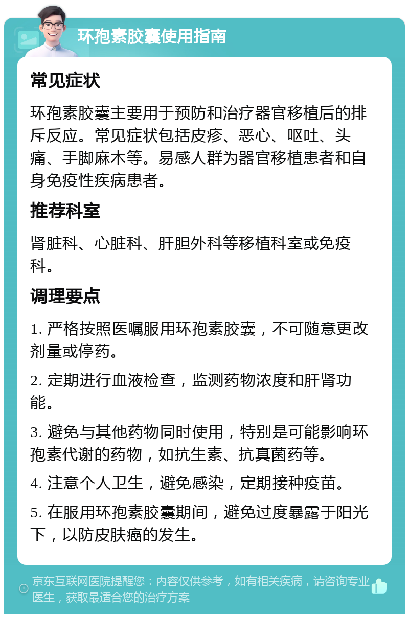 环孢素胶囊使用指南 常见症状 环孢素胶囊主要用于预防和治疗器官移植后的排斥反应。常见症状包括皮疹、恶心、呕吐、头痛、手脚麻木等。易感人群为器官移植患者和自身免疫性疾病患者。 推荐科室 肾脏科、心脏科、肝胆外科等移植科室或免疫科。 调理要点 1. 严格按照医嘱服用环孢素胶囊，不可随意更改剂量或停药。 2. 定期进行血液检查，监测药物浓度和肝肾功能。 3. 避免与其他药物同时使用，特别是可能影响环孢素代谢的药物，如抗生素、抗真菌药等。 4. 注意个人卫生，避免感染，定期接种疫苗。 5. 在服用环孢素胶囊期间，避免过度暴露于阳光下，以防皮肤癌的发生。