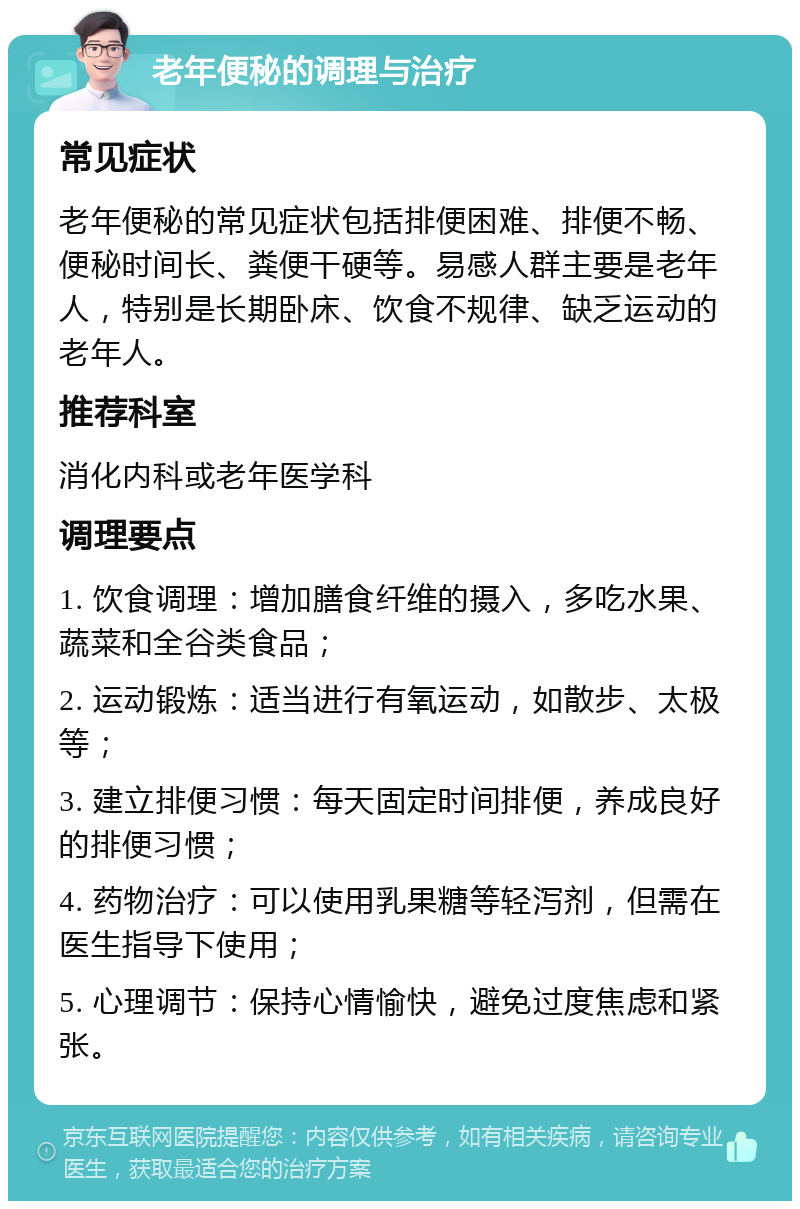 老年便秘的调理与治疗 常见症状 老年便秘的常见症状包括排便困难、排便不畅、便秘时间长、粪便干硬等。易感人群主要是老年人，特别是长期卧床、饮食不规律、缺乏运动的老年人。 推荐科室 消化内科或老年医学科 调理要点 1. 饮食调理：增加膳食纤维的摄入，多吃水果、蔬菜和全谷类食品； 2. 运动锻炼：适当进行有氧运动，如散步、太极等； 3. 建立排便习惯：每天固定时间排便，养成良好的排便习惯； 4. 药物治疗：可以使用乳果糖等轻泻剂，但需在医生指导下使用； 5. 心理调节：保持心情愉快，避免过度焦虑和紧张。