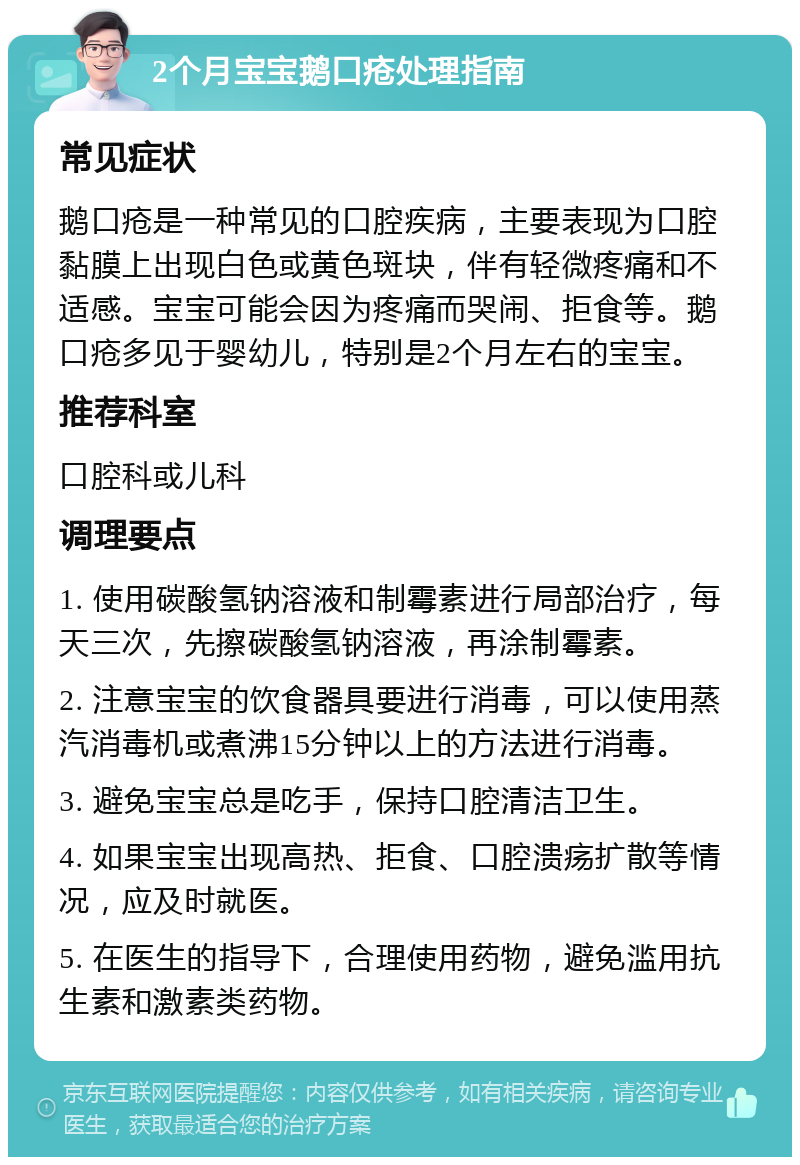 2个月宝宝鹅口疮处理指南 常见症状 鹅口疮是一种常见的口腔疾病，主要表现为口腔黏膜上出现白色或黄色斑块，伴有轻微疼痛和不适感。宝宝可能会因为疼痛而哭闹、拒食等。鹅口疮多见于婴幼儿，特别是2个月左右的宝宝。 推荐科室 口腔科或儿科 调理要点 1. 使用碳酸氢钠溶液和制霉素进行局部治疗，每天三次，先擦碳酸氢钠溶液，再涂制霉素。 2. 注意宝宝的饮食器具要进行消毒，可以使用蒸汽消毒机或煮沸15分钟以上的方法进行消毒。 3. 避免宝宝总是吃手，保持口腔清洁卫生。 4. 如果宝宝出现高热、拒食、口腔溃疡扩散等情况，应及时就医。 5. 在医生的指导下，合理使用药物，避免滥用抗生素和激素类药物。