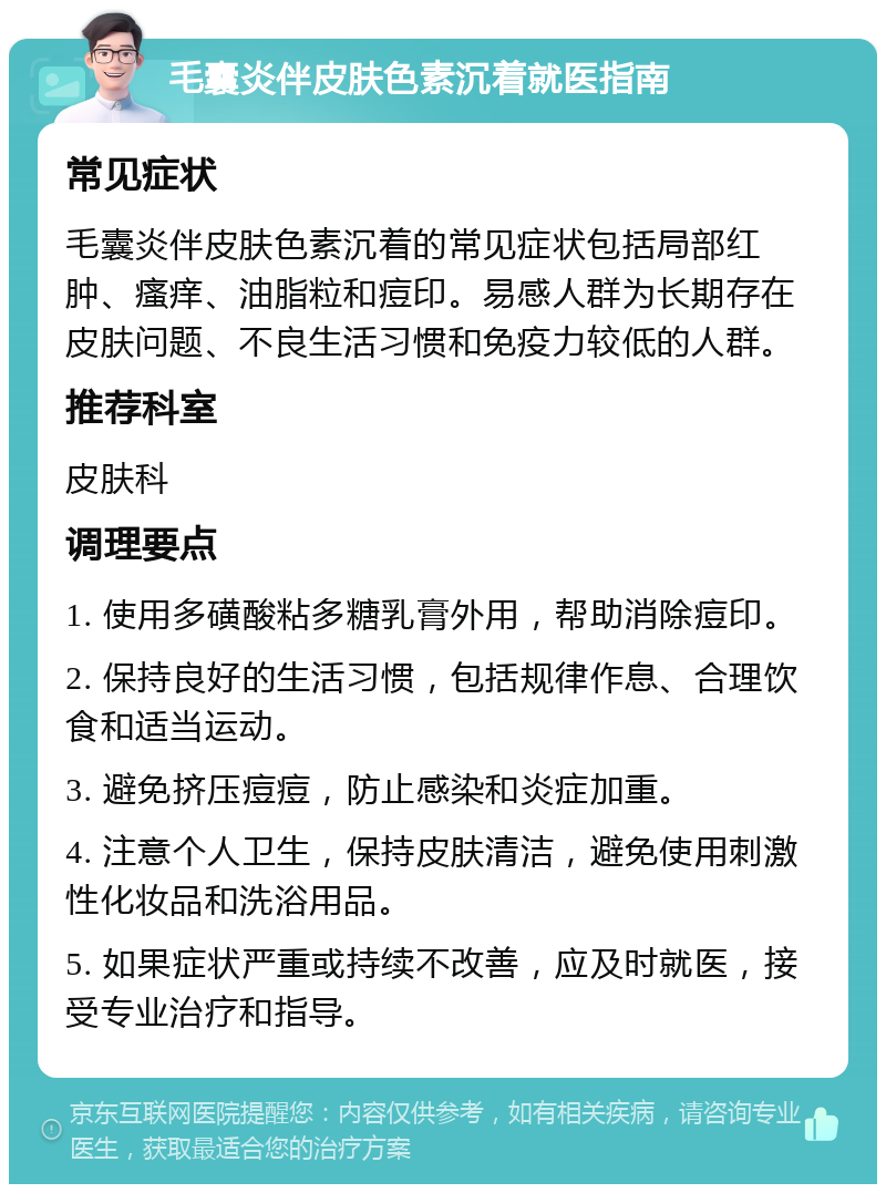 毛囊炎伴皮肤色素沉着就医指南 常见症状 毛囊炎伴皮肤色素沉着的常见症状包括局部红肿、瘙痒、油脂粒和痘印。易感人群为长期存在皮肤问题、不良生活习惯和免疫力较低的人群。 推荐科室 皮肤科 调理要点 1. 使用多磺酸粘多糖乳膏外用，帮助消除痘印。 2. 保持良好的生活习惯，包括规律作息、合理饮食和适当运动。 3. 避免挤压痘痘，防止感染和炎症加重。 4. 注意个人卫生，保持皮肤清洁，避免使用刺激性化妆品和洗浴用品。 5. 如果症状严重或持续不改善，应及时就医，接受专业治疗和指导。