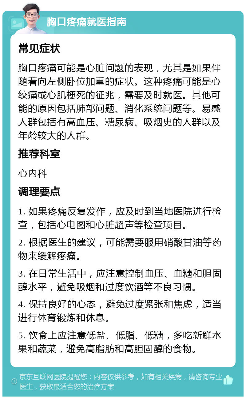 胸口疼痛就医指南 常见症状 胸口疼痛可能是心脏问题的表现，尤其是如果伴随着向左侧卧位加重的症状。这种疼痛可能是心绞痛或心肌梗死的征兆，需要及时就医。其他可能的原因包括肺部问题、消化系统问题等。易感人群包括有高血压、糖尿病、吸烟史的人群以及年龄较大的人群。 推荐科室 心内科 调理要点 1. 如果疼痛反复发作，应及时到当地医院进行检查，包括心电图和心脏超声等检查项目。 2. 根据医生的建议，可能需要服用硝酸甘油等药物来缓解疼痛。 3. 在日常生活中，应注意控制血压、血糖和胆固醇水平，避免吸烟和过度饮酒等不良习惯。 4. 保持良好的心态，避免过度紧张和焦虑，适当进行体育锻炼和休息。 5. 饮食上应注意低盐、低脂、低糖，多吃新鲜水果和蔬菜，避免高脂肪和高胆固醇的食物。