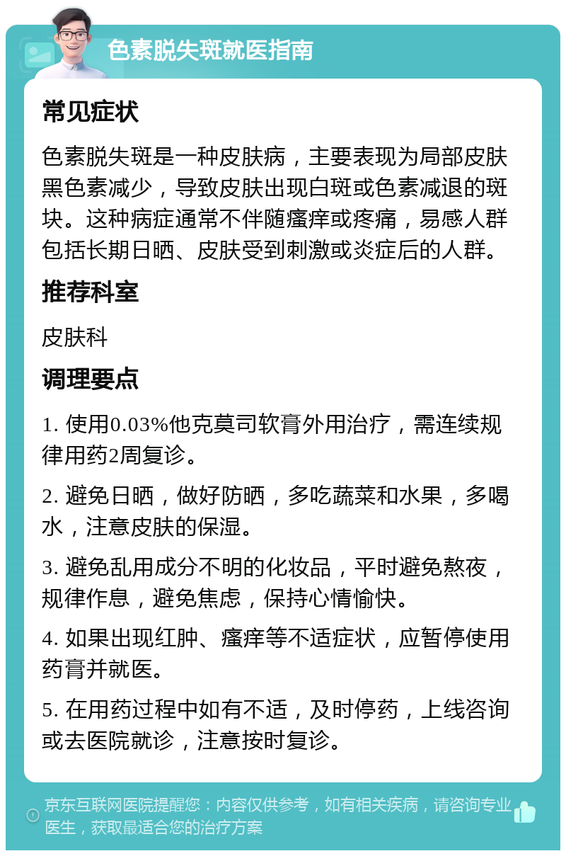 色素脱失斑就医指南 常见症状 色素脱失斑是一种皮肤病，主要表现为局部皮肤黑色素减少，导致皮肤出现白斑或色素减退的斑块。这种病症通常不伴随瘙痒或疼痛，易感人群包括长期日晒、皮肤受到刺激或炎症后的人群。 推荐科室 皮肤科 调理要点 1. 使用0.03%他克莫司软膏外用治疗，需连续规律用药2周复诊。 2. 避免日晒，做好防晒，多吃蔬菜和水果，多喝水，注意皮肤的保湿。 3. 避免乱用成分不明的化妆品，平时避免熬夜，规律作息，避免焦虑，保持心情愉快。 4. 如果出现红肿、瘙痒等不适症状，应暂停使用药膏并就医。 5. 在用药过程中如有不适，及时停药，上线咨询或去医院就诊，注意按时复诊。