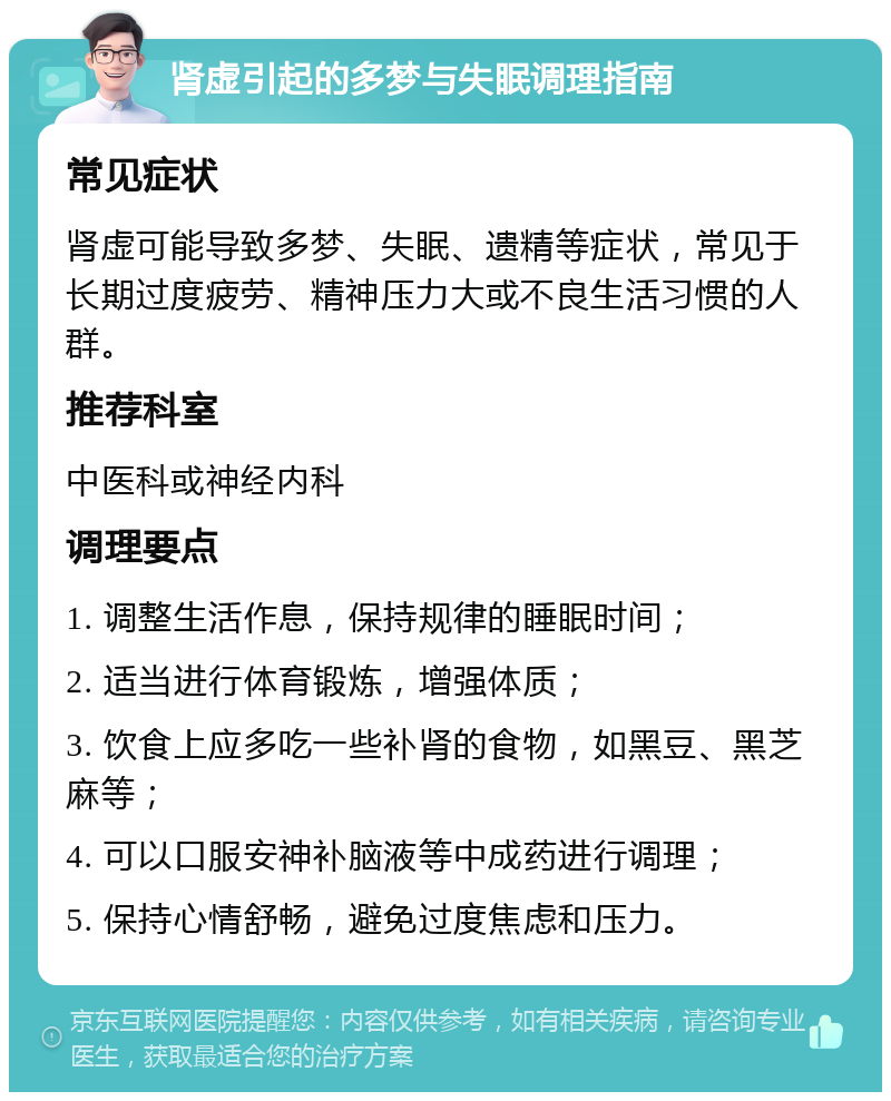 肾虚引起的多梦与失眠调理指南 常见症状 肾虚可能导致多梦、失眠、遗精等症状，常见于长期过度疲劳、精神压力大或不良生活习惯的人群。 推荐科室 中医科或神经内科 调理要点 1. 调整生活作息，保持规律的睡眠时间； 2. 适当进行体育锻炼，增强体质； 3. 饮食上应多吃一些补肾的食物，如黑豆、黑芝麻等； 4. 可以口服安神补脑液等中成药进行调理； 5. 保持心情舒畅，避免过度焦虑和压力。