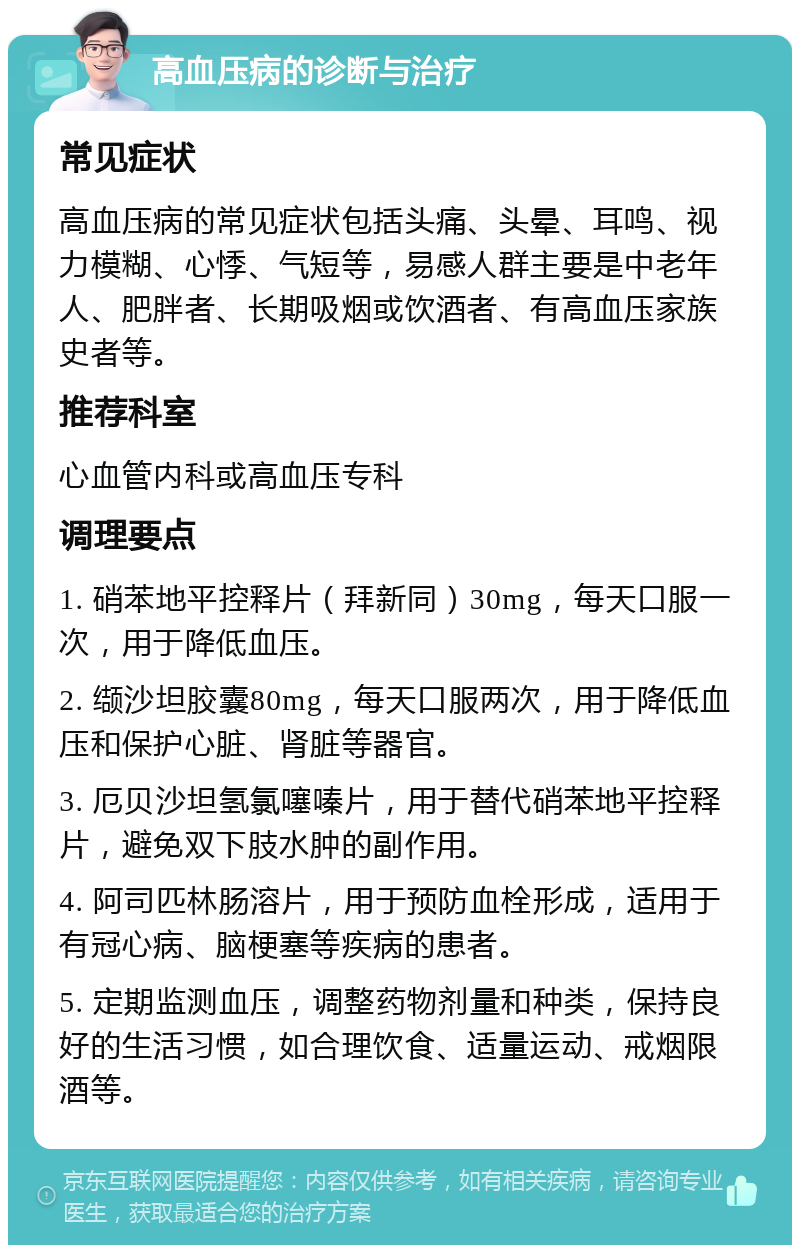 高血压病的诊断与治疗 常见症状 高血压病的常见症状包括头痛、头晕、耳鸣、视力模糊、心悸、气短等，易感人群主要是中老年人、肥胖者、长期吸烟或饮酒者、有高血压家族史者等。 推荐科室 心血管内科或高血压专科 调理要点 1. 硝苯地平控释片（拜新同）30mg，每天口服一次，用于降低血压。 2. 缬沙坦胶囊80mg，每天口服两次，用于降低血压和保护心脏、肾脏等器官。 3. 厄贝沙坦氢氯噻嗪片，用于替代硝苯地平控释片，避免双下肢水肿的副作用。 4. 阿司匹林肠溶片，用于预防血栓形成，适用于有冠心病、脑梗塞等疾病的患者。 5. 定期监测血压，调整药物剂量和种类，保持良好的生活习惯，如合理饮食、适量运动、戒烟限酒等。