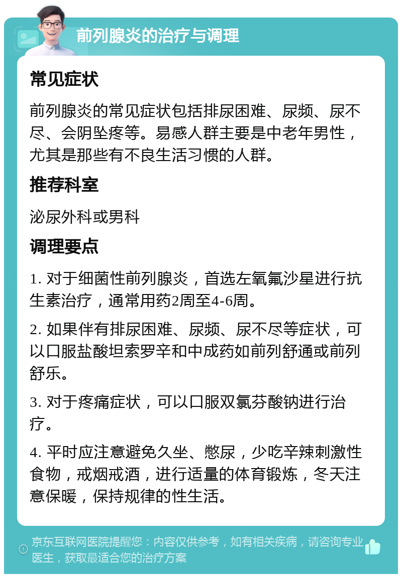 前列腺炎的治疗与调理 常见症状 前列腺炎的常见症状包括排尿困难、尿频、尿不尽、会阴坠疼等。易感人群主要是中老年男性，尤其是那些有不良生活习惯的人群。 推荐科室 泌尿外科或男科 调理要点 1. 对于细菌性前列腺炎，首选左氧氟沙星进行抗生素治疗，通常用药2周至4-6周。 2. 如果伴有排尿困难、尿频、尿不尽等症状，可以口服盐酸坦索罗辛和中成药如前列舒通或前列舒乐。 3. 对于疼痛症状，可以口服双氯芬酸钠进行治疗。 4. 平时应注意避免久坐、憋尿，少吃辛辣刺激性食物，戒烟戒酒，进行适量的体育锻炼，冬天注意保暖，保持规律的性生活。