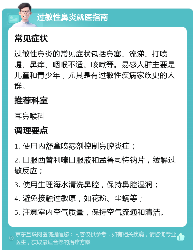 过敏性鼻炎就医指南 常见症状 过敏性鼻炎的常见症状包括鼻塞、流涕、打喷嚏、鼻痒、咽喉不适、咳嗽等。易感人群主要是儿童和青少年，尤其是有过敏性疾病家族史的人群。 推荐科室 耳鼻喉科 调理要点 1. 使用内舒拿喷雾剂控制鼻腔炎症； 2. 口服西替利嗪口服液和孟鲁司特钠片，缓解过敏反应； 3. 使用生理海水清洗鼻腔，保持鼻腔湿润； 4. 避免接触过敏原，如花粉、尘螨等； 5. 注意室内空气质量，保持空气流通和清洁。