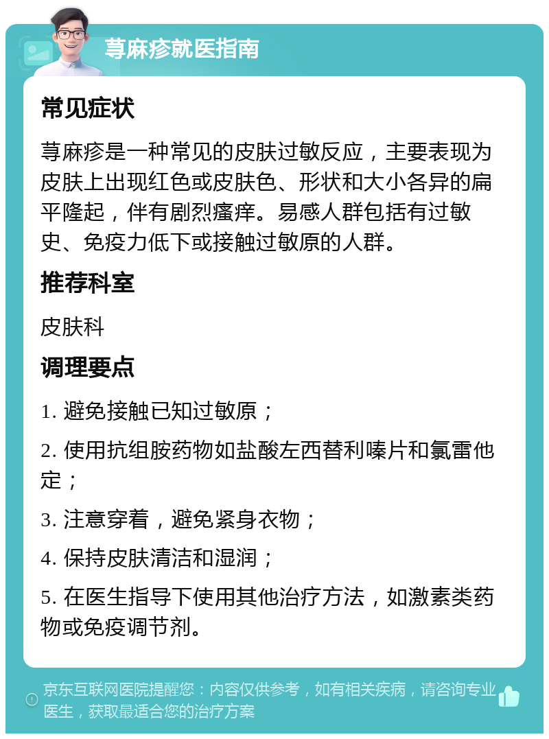 荨麻疹就医指南 常见症状 荨麻疹是一种常见的皮肤过敏反应，主要表现为皮肤上出现红色或皮肤色、形状和大小各异的扁平隆起，伴有剧烈瘙痒。易感人群包括有过敏史、免疫力低下或接触过敏原的人群。 推荐科室 皮肤科 调理要点 1. 避免接触已知过敏原； 2. 使用抗组胺药物如盐酸左西替利嗪片和氯雷他定； 3. 注意穿着，避免紧身衣物； 4. 保持皮肤清洁和湿润； 5. 在医生指导下使用其他治疗方法，如激素类药物或免疫调节剂。