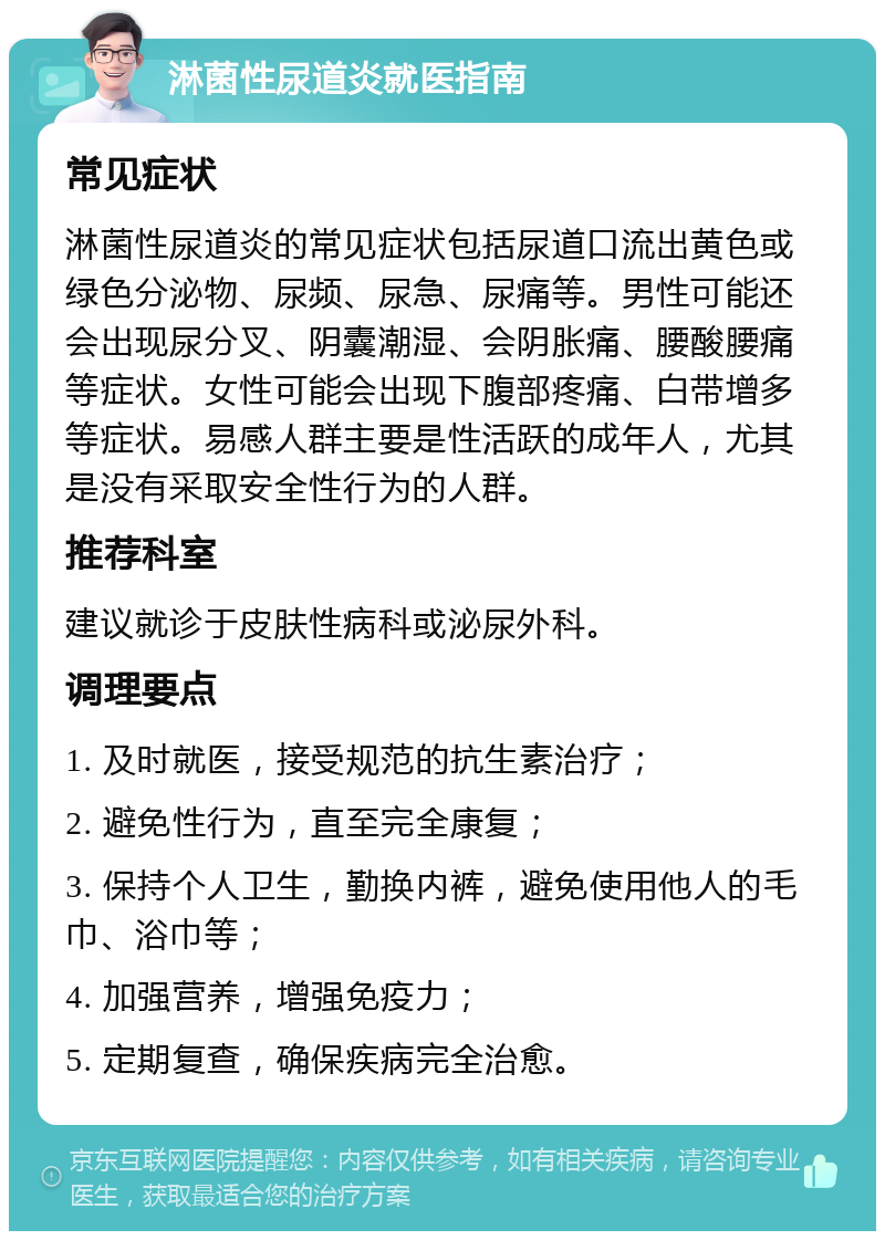 淋菌性尿道炎就医指南 常见症状 淋菌性尿道炎的常见症状包括尿道口流出黄色或绿色分泌物、尿频、尿急、尿痛等。男性可能还会出现尿分叉、阴囊潮湿、会阴胀痛、腰酸腰痛等症状。女性可能会出现下腹部疼痛、白带增多等症状。易感人群主要是性活跃的成年人，尤其是没有采取安全性行为的人群。 推荐科室 建议就诊于皮肤性病科或泌尿外科。 调理要点 1. 及时就医，接受规范的抗生素治疗； 2. 避免性行为，直至完全康复； 3. 保持个人卫生，勤换内裤，避免使用他人的毛巾、浴巾等； 4. 加强营养，增强免疫力； 5. 定期复查，确保疾病完全治愈。