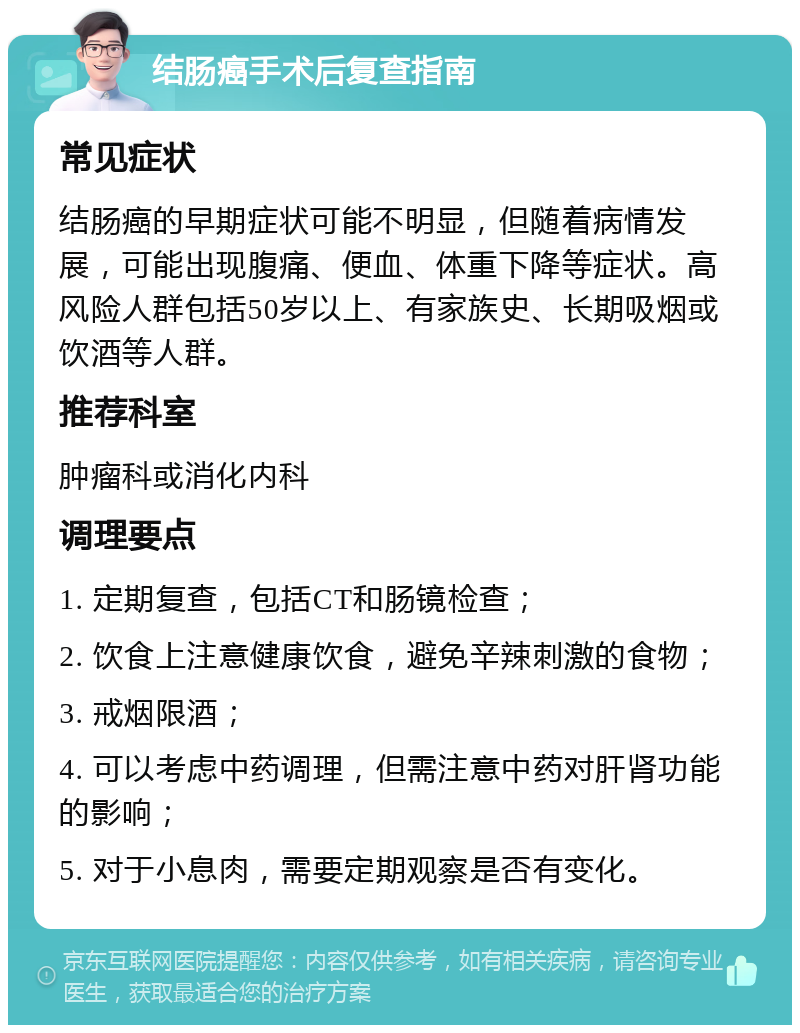 结肠癌手术后复查指南 常见症状 结肠癌的早期症状可能不明显，但随着病情发展，可能出现腹痛、便血、体重下降等症状。高风险人群包括50岁以上、有家族史、长期吸烟或饮酒等人群。 推荐科室 肿瘤科或消化内科 调理要点 1. 定期复查，包括CT和肠镜检查； 2. 饮食上注意健康饮食，避免辛辣刺激的食物； 3. 戒烟限酒； 4. 可以考虑中药调理，但需注意中药对肝肾功能的影响； 5. 对于小息肉，需要定期观察是否有变化。