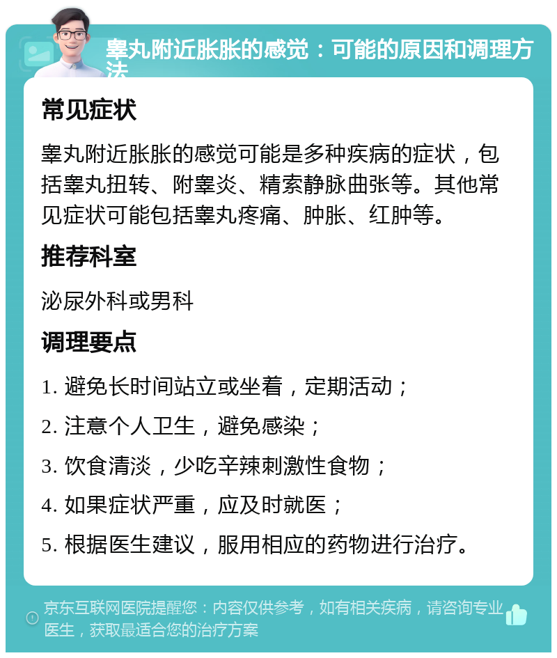 睾丸附近胀胀的感觉：可能的原因和调理方法 常见症状 睾丸附近胀胀的感觉可能是多种疾病的症状，包括睾丸扭转、附睾炎、精索静脉曲张等。其他常见症状可能包括睾丸疼痛、肿胀、红肿等。 推荐科室 泌尿外科或男科 调理要点 1. 避免长时间站立或坐着，定期活动； 2. 注意个人卫生，避免感染； 3. 饮食清淡，少吃辛辣刺激性食物； 4. 如果症状严重，应及时就医； 5. 根据医生建议，服用相应的药物进行治疗。