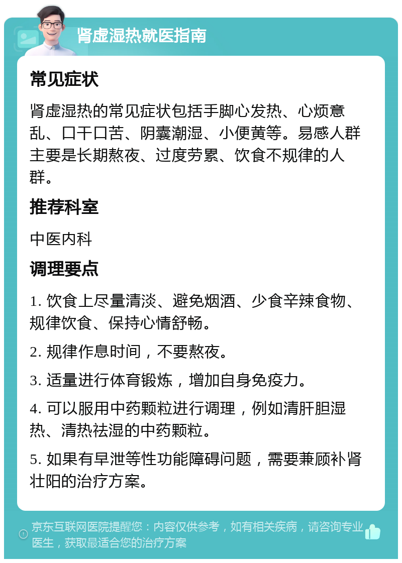 肾虚湿热就医指南 常见症状 肾虚湿热的常见症状包括手脚心发热、心烦意乱、口干口苦、阴囊潮湿、小便黄等。易感人群主要是长期熬夜、过度劳累、饮食不规律的人群。 推荐科室 中医内科 调理要点 1. 饮食上尽量清淡、避免烟酒、少食辛辣食物、规律饮食、保持心情舒畅。 2. 规律作息时间，不要熬夜。 3. 适量进行体育锻炼，增加自身免疫力。 4. 可以服用中药颗粒进行调理，例如清肝胆湿热、清热祛湿的中药颗粒。 5. 如果有早泄等性功能障碍问题，需要兼顾补肾壮阳的治疗方案。