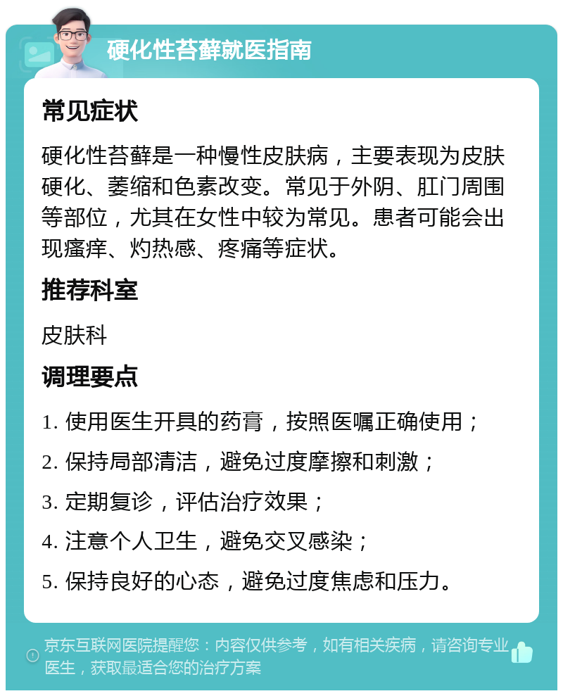 硬化性苔藓就医指南 常见症状 硬化性苔藓是一种慢性皮肤病，主要表现为皮肤硬化、萎缩和色素改变。常见于外阴、肛门周围等部位，尤其在女性中较为常见。患者可能会出现瘙痒、灼热感、疼痛等症状。 推荐科室 皮肤科 调理要点 1. 使用医生开具的药膏，按照医嘱正确使用； 2. 保持局部清洁，避免过度摩擦和刺激； 3. 定期复诊，评估治疗效果； 4. 注意个人卫生，避免交叉感染； 5. 保持良好的心态，避免过度焦虑和压力。