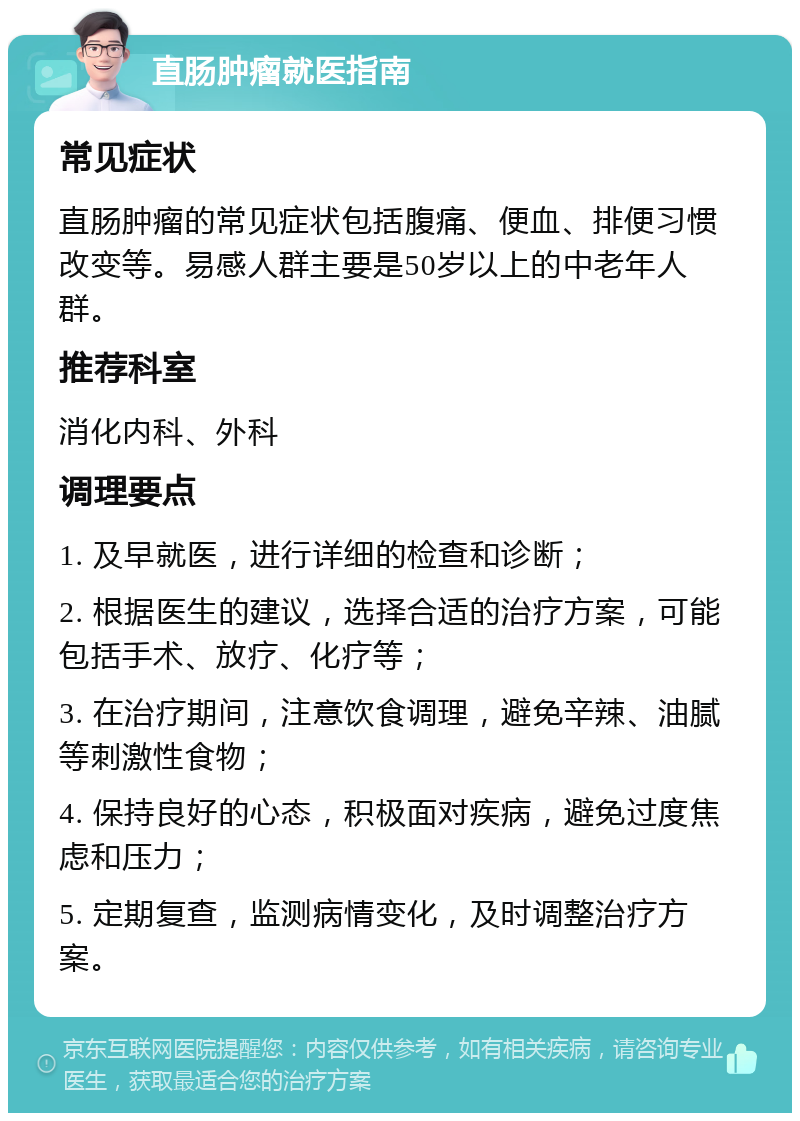 直肠肿瘤就医指南 常见症状 直肠肿瘤的常见症状包括腹痛、便血、排便习惯改变等。易感人群主要是50岁以上的中老年人群。 推荐科室 消化内科、外科 调理要点 1. 及早就医，进行详细的检查和诊断； 2. 根据医生的建议，选择合适的治疗方案，可能包括手术、放疗、化疗等； 3. 在治疗期间，注意饮食调理，避免辛辣、油腻等刺激性食物； 4. 保持良好的心态，积极面对疾病，避免过度焦虑和压力； 5. 定期复查，监测病情变化，及时调整治疗方案。