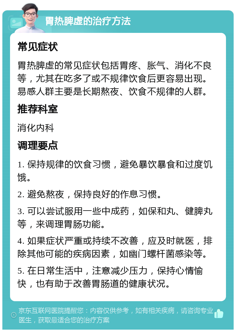 胃热脾虚的治疗方法 常见症状 胃热脾虚的常见症状包括胃疼、胀气、消化不良等，尤其在吃多了或不规律饮食后更容易出现。易感人群主要是长期熬夜、饮食不规律的人群。 推荐科室 消化内科 调理要点 1. 保持规律的饮食习惯，避免暴饮暴食和过度饥饿。 2. 避免熬夜，保持良好的作息习惯。 3. 可以尝试服用一些中成药，如保和丸、健脾丸等，来调理胃肠功能。 4. 如果症状严重或持续不改善，应及时就医，排除其他可能的疾病因素，如幽门螺杆菌感染等。 5. 在日常生活中，注意减少压力，保持心情愉快，也有助于改善胃肠道的健康状况。