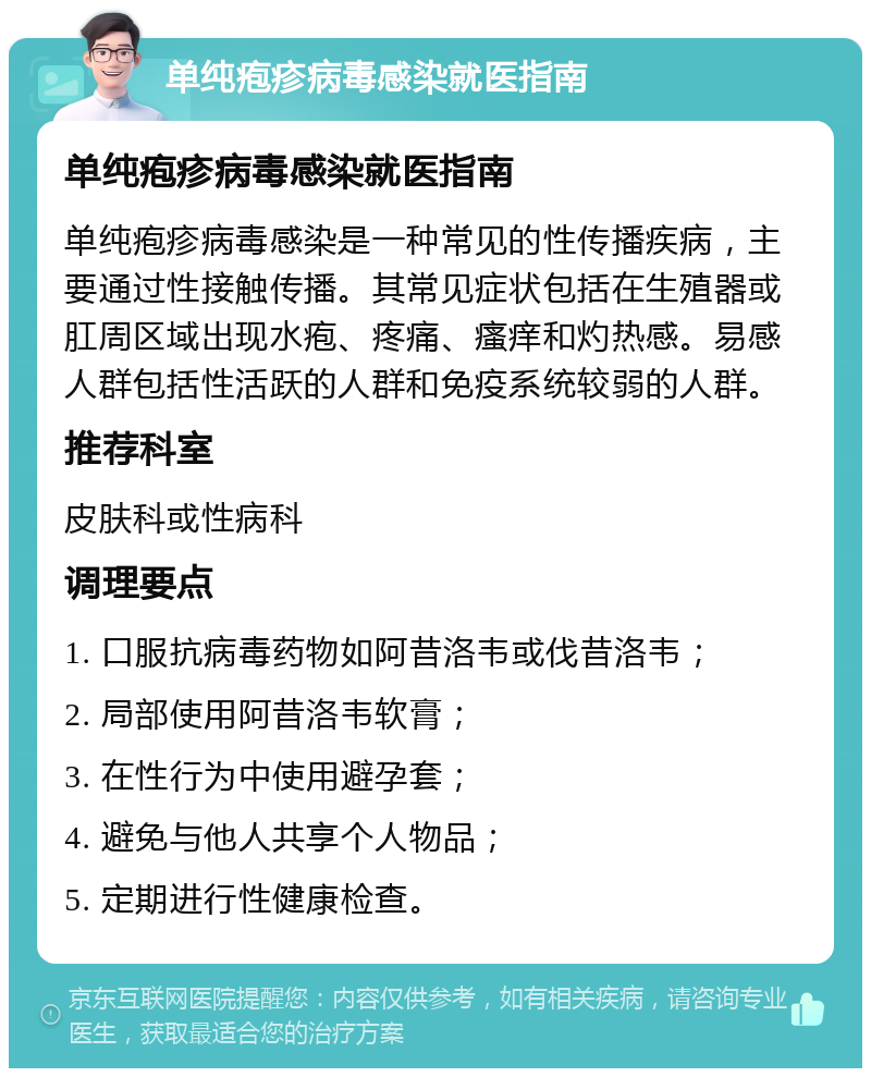 单纯疱疹病毒感染就医指南 单纯疱疹病毒感染就医指南 单纯疱疹病毒感染是一种常见的性传播疾病，主要通过性接触传播。其常见症状包括在生殖器或肛周区域出现水疱、疼痛、瘙痒和灼热感。易感人群包括性活跃的人群和免疫系统较弱的人群。 推荐科室 皮肤科或性病科 调理要点 1. 口服抗病毒药物如阿昔洛韦或伐昔洛韦； 2. 局部使用阿昔洛韦软膏； 3. 在性行为中使用避孕套； 4. 避免与他人共享个人物品； 5. 定期进行性健康检查。