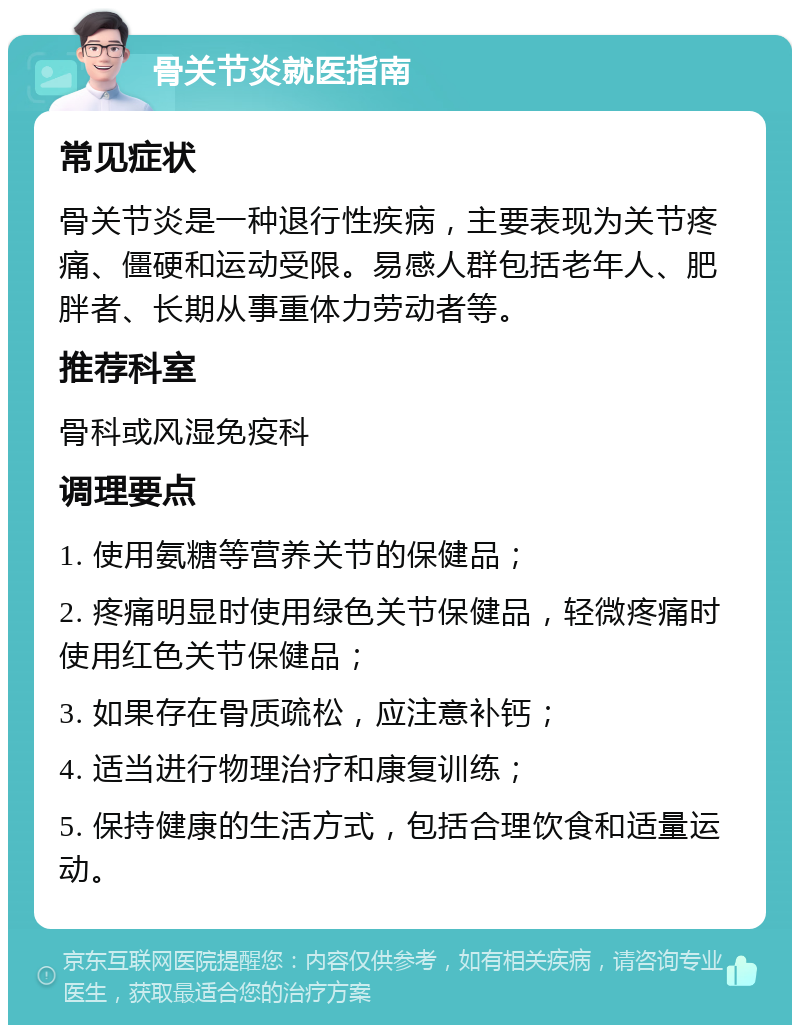 骨关节炎就医指南 常见症状 骨关节炎是一种退行性疾病，主要表现为关节疼痛、僵硬和运动受限。易感人群包括老年人、肥胖者、长期从事重体力劳动者等。 推荐科室 骨科或风湿免疫科 调理要点 1. 使用氨糖等营养关节的保健品； 2. 疼痛明显时使用绿色关节保健品，轻微疼痛时使用红色关节保健品； 3. 如果存在骨质疏松，应注意补钙； 4. 适当进行物理治疗和康复训练； 5. 保持健康的生活方式，包括合理饮食和适量运动。