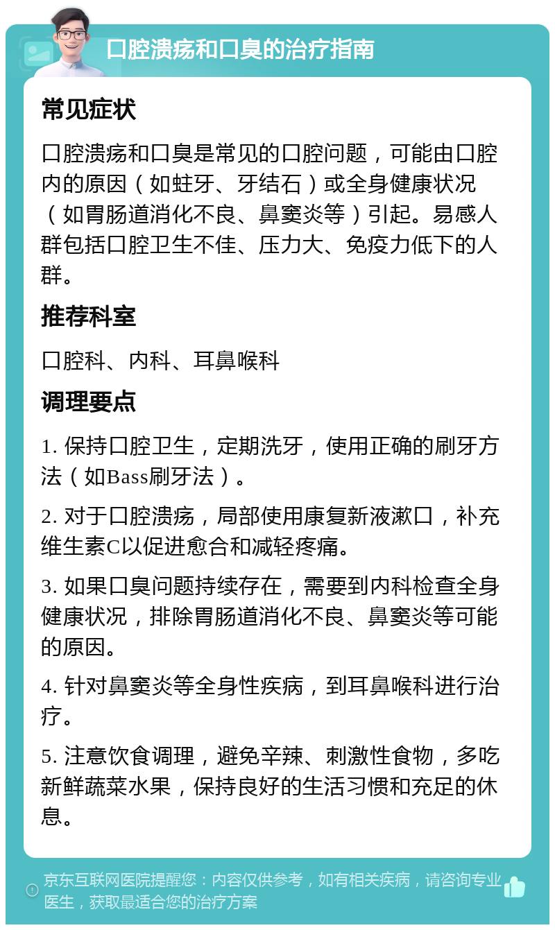 口腔溃疡和口臭的治疗指南 常见症状 口腔溃疡和口臭是常见的口腔问题，可能由口腔内的原因（如蛀牙、牙结石）或全身健康状况（如胃肠道消化不良、鼻窦炎等）引起。易感人群包括口腔卫生不佳、压力大、免疫力低下的人群。 推荐科室 口腔科、内科、耳鼻喉科 调理要点 1. 保持口腔卫生，定期洗牙，使用正确的刷牙方法（如Bass刷牙法）。 2. 对于口腔溃疡，局部使用康复新液漱口，补充维生素C以促进愈合和减轻疼痛。 3. 如果口臭问题持续存在，需要到内科检查全身健康状况，排除胃肠道消化不良、鼻窦炎等可能的原因。 4. 针对鼻窦炎等全身性疾病，到耳鼻喉科进行治疗。 5. 注意饮食调理，避免辛辣、刺激性食物，多吃新鲜蔬菜水果，保持良好的生活习惯和充足的休息。