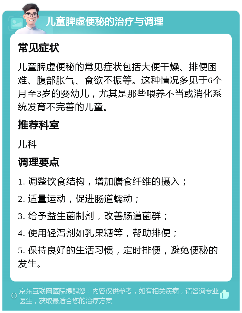 儿童脾虚便秘的治疗与调理 常见症状 儿童脾虚便秘的常见症状包括大便干燥、排便困难、腹部胀气、食欲不振等。这种情况多见于6个月至3岁的婴幼儿，尤其是那些喂养不当或消化系统发育不完善的儿童。 推荐科室 儿科 调理要点 1. 调整饮食结构，增加膳食纤维的摄入； 2. 适量运动，促进肠道蠕动； 3. 给予益生菌制剂，改善肠道菌群； 4. 使用轻泻剂如乳果糖等，帮助排便； 5. 保持良好的生活习惯，定时排便，避免便秘的发生。