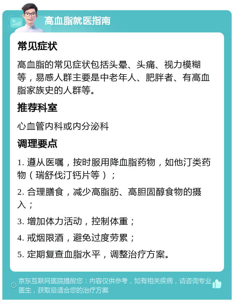 高血脂就医指南 常见症状 高血脂的常见症状包括头晕、头痛、视力模糊等，易感人群主要是中老年人、肥胖者、有高血脂家族史的人群等。 推荐科室 心血管内科或内分泌科 调理要点 1. 遵从医嘱，按时服用降血脂药物，如他汀类药物（瑞舒伐汀钙片等）； 2. 合理膳食，减少高脂肪、高胆固醇食物的摄入； 3. 增加体力活动，控制体重； 4. 戒烟限酒，避免过度劳累； 5. 定期复查血脂水平，调整治疗方案。