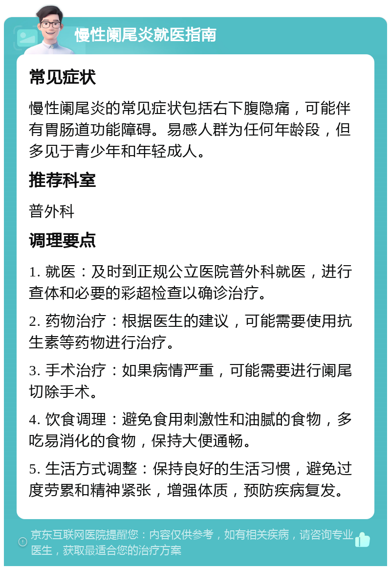 慢性阑尾炎就医指南 常见症状 慢性阑尾炎的常见症状包括右下腹隐痛，可能伴有胃肠道功能障碍。易感人群为任何年龄段，但多见于青少年和年轻成人。 推荐科室 普外科 调理要点 1. 就医：及时到正规公立医院普外科就医，进行查体和必要的彩超检查以确诊治疗。 2. 药物治疗：根据医生的建议，可能需要使用抗生素等药物进行治疗。 3. 手术治疗：如果病情严重，可能需要进行阑尾切除手术。 4. 饮食调理：避免食用刺激性和油腻的食物，多吃易消化的食物，保持大便通畅。 5. 生活方式调整：保持良好的生活习惯，避免过度劳累和精神紧张，增强体质，预防疾病复发。