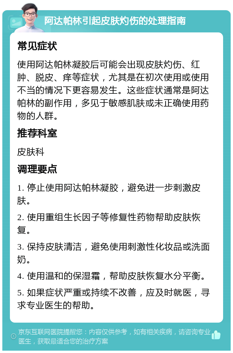 阿达帕林引起皮肤灼伤的处理指南 常见症状 使用阿达帕林凝胶后可能会出现皮肤灼伤、红肿、脱皮、痒等症状，尤其是在初次使用或使用不当的情况下更容易发生。这些症状通常是阿达帕林的副作用，多见于敏感肌肤或未正确使用药物的人群。 推荐科室 皮肤科 调理要点 1. 停止使用阿达帕林凝胶，避免进一步刺激皮肤。 2. 使用重组生长因子等修复性药物帮助皮肤恢复。 3. 保持皮肤清洁，避免使用刺激性化妆品或洗面奶。 4. 使用温和的保湿霜，帮助皮肤恢复水分平衡。 5. 如果症状严重或持续不改善，应及时就医，寻求专业医生的帮助。