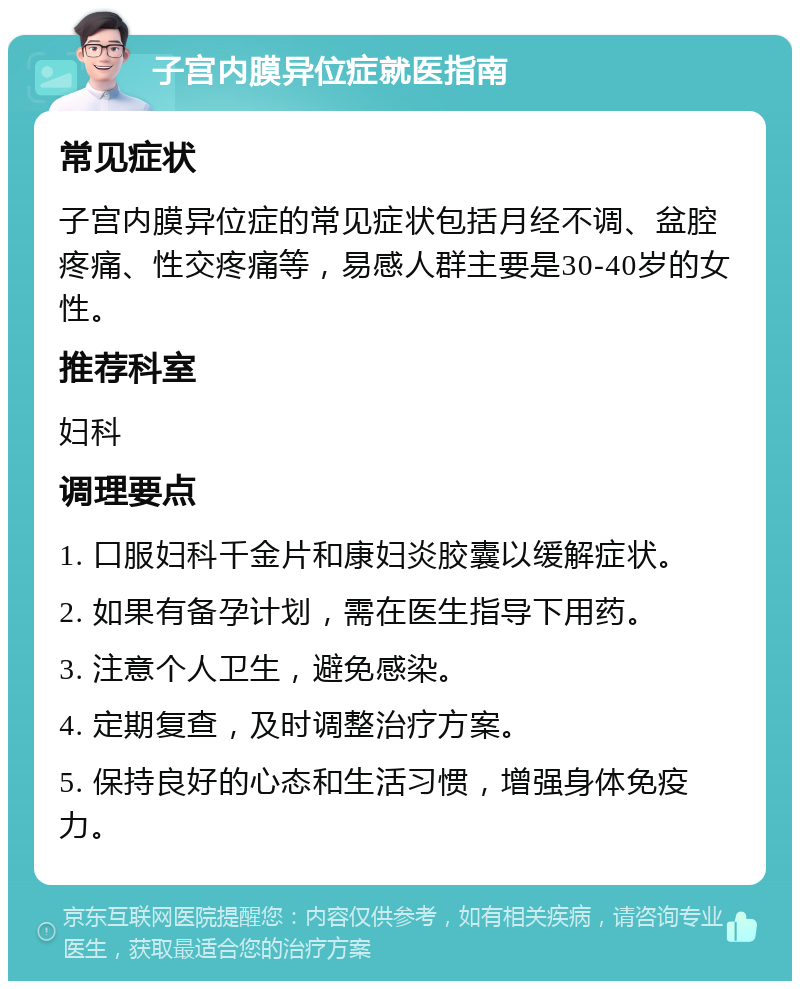 子宫内膜异位症就医指南 常见症状 子宫内膜异位症的常见症状包括月经不调、盆腔疼痛、性交疼痛等，易感人群主要是30-40岁的女性。 推荐科室 妇科 调理要点 1. 口服妇科千金片和康妇炎胶囊以缓解症状。 2. 如果有备孕计划，需在医生指导下用药。 3. 注意个人卫生，避免感染。 4. 定期复查，及时调整治疗方案。 5. 保持良好的心态和生活习惯，增强身体免疫力。