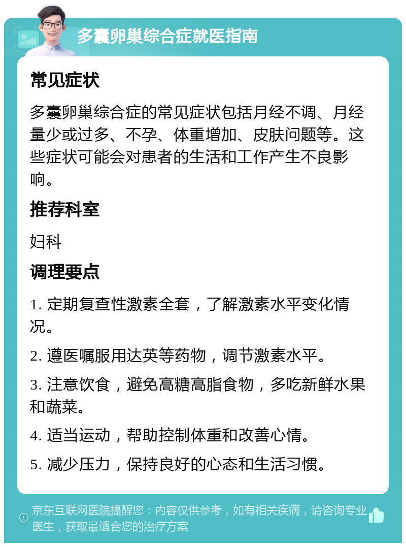 多囊卵巢综合症就医指南 常见症状 多囊卵巢综合症的常见症状包括月经不调、月经量少或过多、不孕、体重增加、皮肤问题等。这些症状可能会对患者的生活和工作产生不良影响。 推荐科室 妇科 调理要点 1. 定期复查性激素全套，了解激素水平变化情况。 2. 遵医嘱服用达英等药物，调节激素水平。 3. 注意饮食，避免高糖高脂食物，多吃新鲜水果和蔬菜。 4. 适当运动，帮助控制体重和改善心情。 5. 减少压力，保持良好的心态和生活习惯。