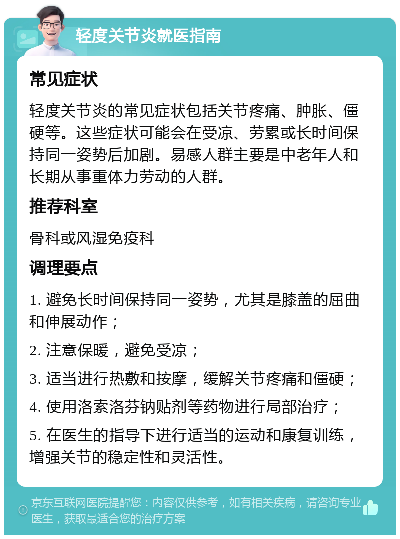 轻度关节炎就医指南 常见症状 轻度关节炎的常见症状包括关节疼痛、肿胀、僵硬等。这些症状可能会在受凉、劳累或长时间保持同一姿势后加剧。易感人群主要是中老年人和长期从事重体力劳动的人群。 推荐科室 骨科或风湿免疫科 调理要点 1. 避免长时间保持同一姿势，尤其是膝盖的屈曲和伸展动作； 2. 注意保暖，避免受凉； 3. 适当进行热敷和按摩，缓解关节疼痛和僵硬； 4. 使用洛索洛芬钠贴剂等药物进行局部治疗； 5. 在医生的指导下进行适当的运动和康复训练，增强关节的稳定性和灵活性。