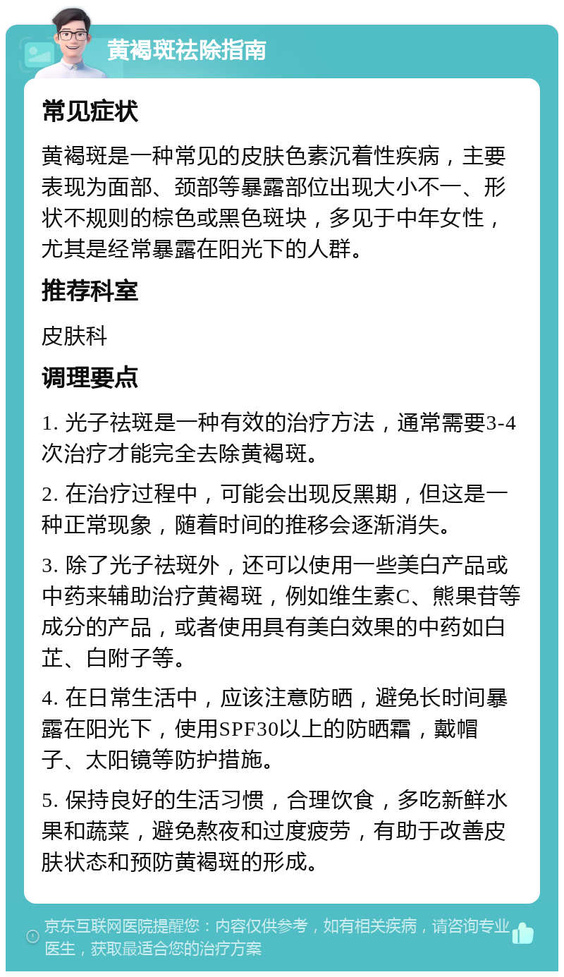 黄褐斑祛除指南 常见症状 黄褐斑是一种常见的皮肤色素沉着性疾病，主要表现为面部、颈部等暴露部位出现大小不一、形状不规则的棕色或黑色斑块，多见于中年女性，尤其是经常暴露在阳光下的人群。 推荐科室 皮肤科 调理要点 1. 光子祛斑是一种有效的治疗方法，通常需要3-4次治疗才能完全去除黄褐斑。 2. 在治疗过程中，可能会出现反黑期，但这是一种正常现象，随着时间的推移会逐渐消失。 3. 除了光子祛斑外，还可以使用一些美白产品或中药来辅助治疗黄褐斑，例如维生素C、熊果苷等成分的产品，或者使用具有美白效果的中药如白芷、白附子等。 4. 在日常生活中，应该注意防晒，避免长时间暴露在阳光下，使用SPF30以上的防晒霜，戴帽子、太阳镜等防护措施。 5. 保持良好的生活习惯，合理饮食，多吃新鲜水果和蔬菜，避免熬夜和过度疲劳，有助于改善皮肤状态和预防黄褐斑的形成。