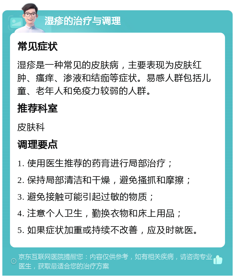 湿疹的治疗与调理 常见症状 湿疹是一种常见的皮肤病，主要表现为皮肤红肿、瘙痒、渗液和结痂等症状。易感人群包括儿童、老年人和免疫力较弱的人群。 推荐科室 皮肤科 调理要点 1. 使用医生推荐的药膏进行局部治疗； 2. 保持局部清洁和干燥，避免搔抓和摩擦； 3. 避免接触可能引起过敏的物质； 4. 注意个人卫生，勤换衣物和床上用品； 5. 如果症状加重或持续不改善，应及时就医。