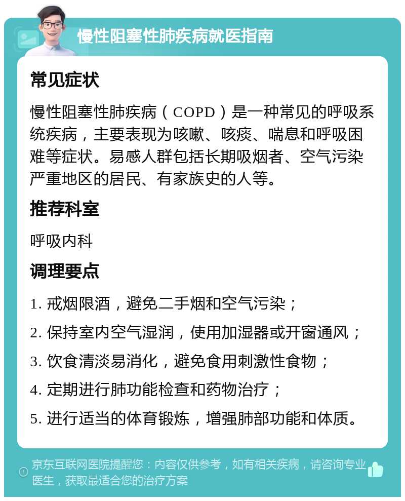 慢性阻塞性肺疾病就医指南 常见症状 慢性阻塞性肺疾病（COPD）是一种常见的呼吸系统疾病，主要表现为咳嗽、咳痰、喘息和呼吸困难等症状。易感人群包括长期吸烟者、空气污染严重地区的居民、有家族史的人等。 推荐科室 呼吸内科 调理要点 1. 戒烟限酒，避免二手烟和空气污染； 2. 保持室内空气湿润，使用加湿器或开窗通风； 3. 饮食清淡易消化，避免食用刺激性食物； 4. 定期进行肺功能检查和药物治疗； 5. 进行适当的体育锻炼，增强肺部功能和体质。