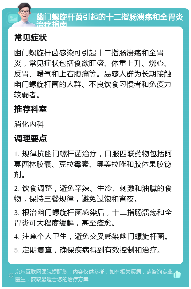 幽门螺旋杆菌引起的十二指肠溃疡和全胃炎治疗指南 常见症状 幽门螺旋杆菌感染可引起十二指肠溃疡和全胃炎，常见症状包括食欲旺盛、体重上升、烧心、反胃、嗳气和上右腹痛等。易感人群为长期接触幽门螺旋杆菌的人群、不良饮食习惯者和免疫力较弱者。 推荐科室 消化内科 调理要点 1. 规律抗幽门螺杆菌治疗，口服四联药物包括阿莫西林胶囊、克拉霉素、奥美拉唑和胶体果胶铋剂。 2. 饮食调整，避免辛辣、生冷、刺激和油腻的食物，保持三餐规律，避免过饱和宵夜。 3. 根治幽门螺旋杆菌感染后，十二指肠溃疡和全胃炎可大程度缓解，甚至痊愈。 4. 注意个人卫生，避免交叉感染幽门螺旋杆菌。 5. 定期复查，确保疾病得到有效控制和治疗。