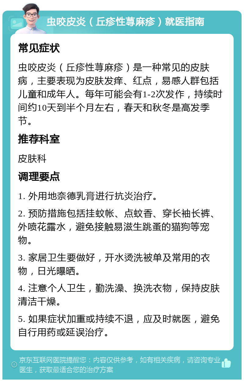 虫咬皮炎（丘疹性荨麻疹）就医指南 常见症状 虫咬皮炎（丘疹性荨麻疹）是一种常见的皮肤病，主要表现为皮肤发痒、红点，易感人群包括儿童和成年人。每年可能会有1-2次发作，持续时间约10天到半个月左右，春天和秋冬是高发季节。 推荐科室 皮肤科 调理要点 1. 外用地奈德乳膏进行抗炎治疗。 2. 预防措施包括挂蚊帐、点蚊香、穿长袖长裤、外喷花露水，避免接触易滋生跳蚤的猫狗等宠物。 3. 家居卫生要做好，开水烫洗被单及常用的衣物，日光曝晒。 4. 注意个人卫生，勤洗澡、换洗衣物，保持皮肤清洁干燥。 5. 如果症状加重或持续不退，应及时就医，避免自行用药或延误治疗。