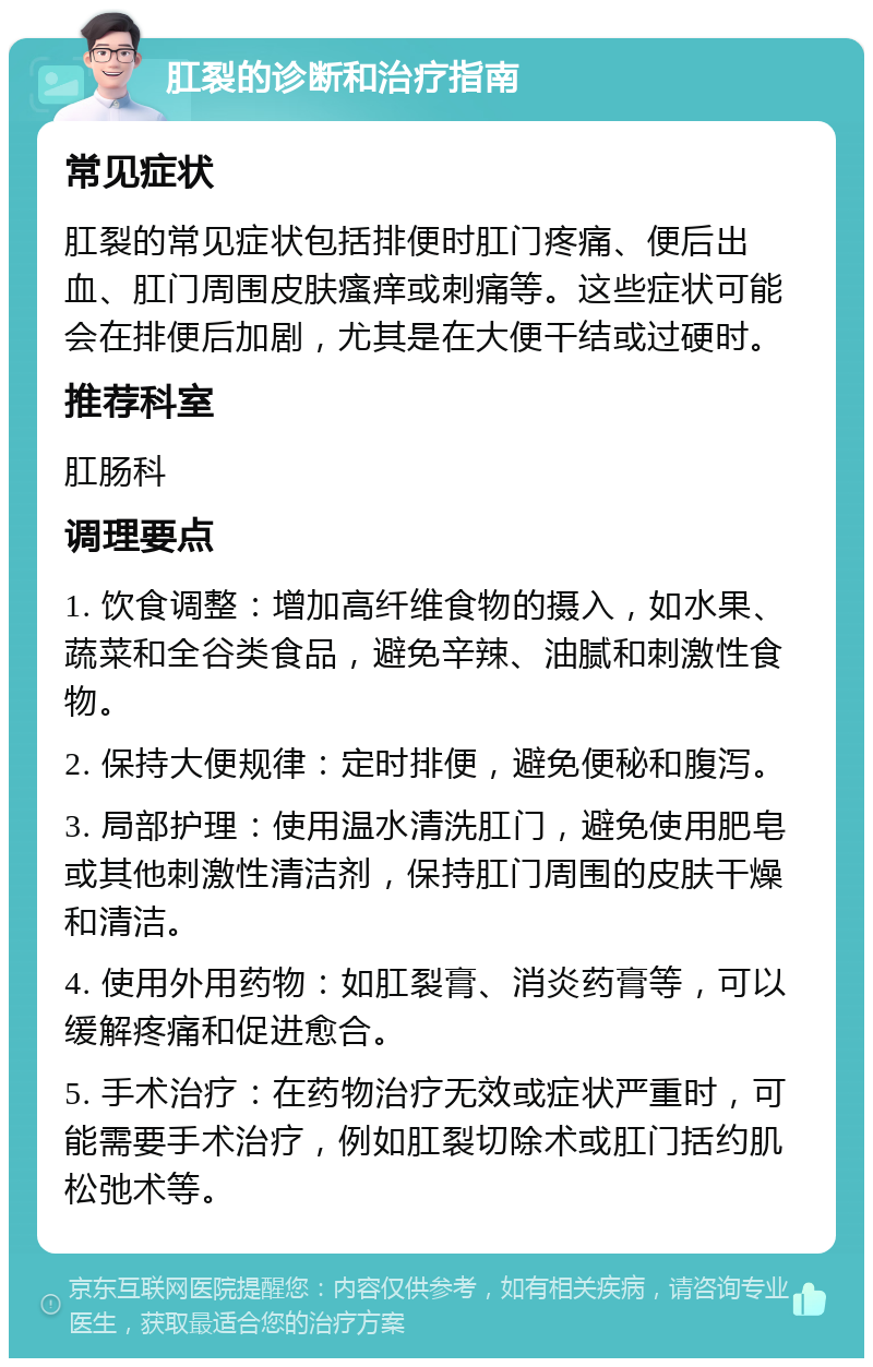 肛裂的诊断和治疗指南 常见症状 肛裂的常见症状包括排便时肛门疼痛、便后出血、肛门周围皮肤瘙痒或刺痛等。这些症状可能会在排便后加剧，尤其是在大便干结或过硬时。 推荐科室 肛肠科 调理要点 1. 饮食调整：增加高纤维食物的摄入，如水果、蔬菜和全谷类食品，避免辛辣、油腻和刺激性食物。 2. 保持大便规律：定时排便，避免便秘和腹泻。 3. 局部护理：使用温水清洗肛门，避免使用肥皂或其他刺激性清洁剂，保持肛门周围的皮肤干燥和清洁。 4. 使用外用药物：如肛裂膏、消炎药膏等，可以缓解疼痛和促进愈合。 5. 手术治疗：在药物治疗无效或症状严重时，可能需要手术治疗，例如肛裂切除术或肛门括约肌松弛术等。