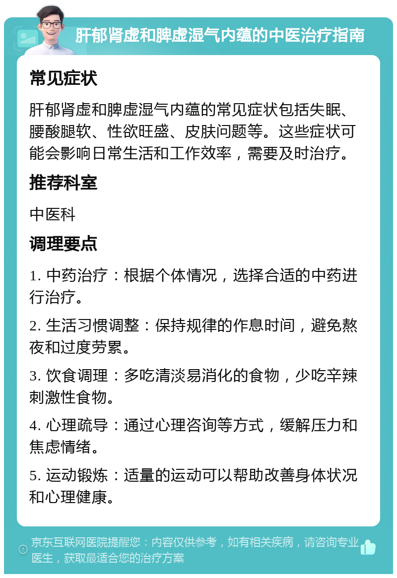 肝郁肾虚和脾虚湿气内蕴的中医治疗指南 常见症状 肝郁肾虚和脾虚湿气内蕴的常见症状包括失眠、腰酸腿软、性欲旺盛、皮肤问题等。这些症状可能会影响日常生活和工作效率，需要及时治疗。 推荐科室 中医科 调理要点 1. 中药治疗：根据个体情况，选择合适的中药进行治疗。 2. 生活习惯调整：保持规律的作息时间，避免熬夜和过度劳累。 3. 饮食调理：多吃清淡易消化的食物，少吃辛辣刺激性食物。 4. 心理疏导：通过心理咨询等方式，缓解压力和焦虑情绪。 5. 运动锻炼：适量的运动可以帮助改善身体状况和心理健康。