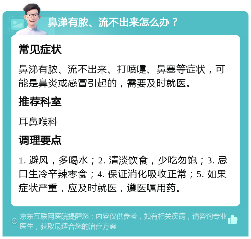 鼻涕有脓、流不出来怎么办？ 常见症状 鼻涕有脓、流不出来、打喷嚏、鼻塞等症状，可能是鼻炎或感冒引起的，需要及时就医。 推荐科室 耳鼻喉科 调理要点 1. 避风，多喝水；2. 清淡饮食，少吃勿饱；3. 忌口生冷辛辣零食；4. 保证消化吸收正常；5. 如果症状严重，应及时就医，遵医嘱用药。