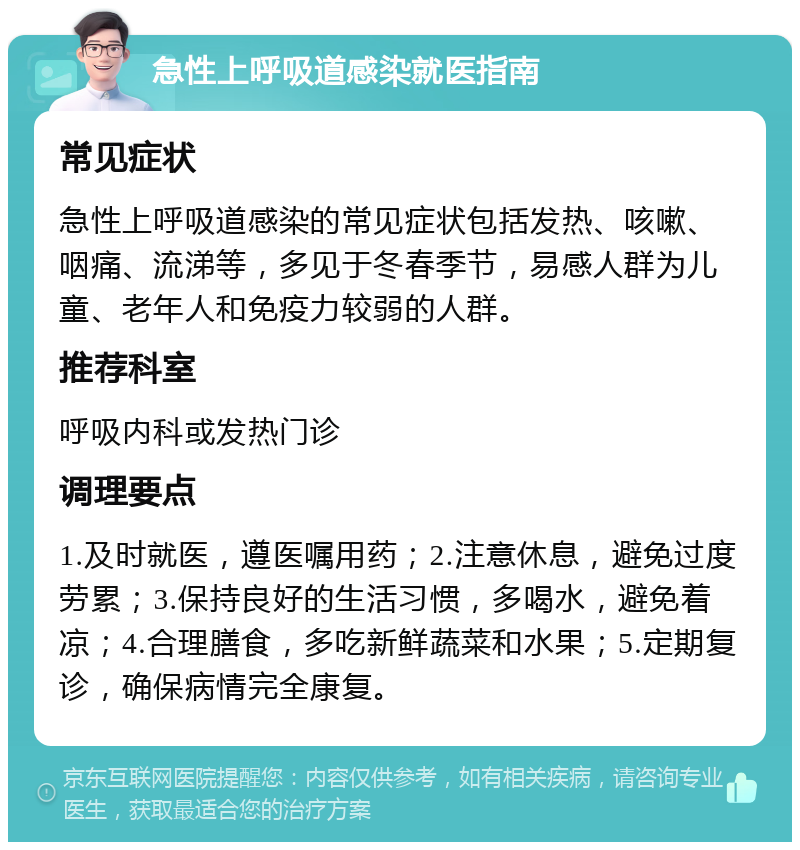 急性上呼吸道感染就医指南 常见症状 急性上呼吸道感染的常见症状包括发热、咳嗽、咽痛、流涕等，多见于冬春季节，易感人群为儿童、老年人和免疫力较弱的人群。 推荐科室 呼吸内科或发热门诊 调理要点 1.及时就医，遵医嘱用药；2.注意休息，避免过度劳累；3.保持良好的生活习惯，多喝水，避免着凉；4.合理膳食，多吃新鲜蔬菜和水果；5.定期复诊，确保病情完全康复。