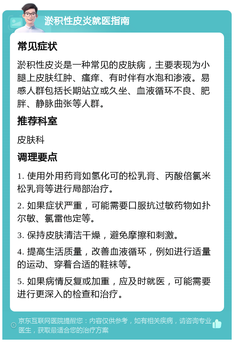 淤积性皮炎就医指南 常见症状 淤积性皮炎是一种常见的皮肤病，主要表现为小腿上皮肤红肿、瘙痒、有时伴有水泡和渗液。易感人群包括长期站立或久坐、血液循环不良、肥胖、静脉曲张等人群。 推荐科室 皮肤科 调理要点 1. 使用外用药膏如氢化可的松乳膏、丙酸倍氯米松乳膏等进行局部治疗。 2. 如果症状严重，可能需要口服抗过敏药物如扑尔敏、氯雷他定等。 3. 保持皮肤清洁干燥，避免摩擦和刺激。 4. 提高生活质量，改善血液循环，例如进行适量的运动、穿着合适的鞋袜等。 5. 如果病情反复或加重，应及时就医，可能需要进行更深入的检查和治疗。