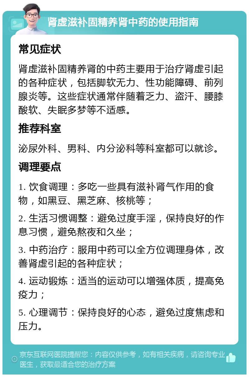 肾虚滋补固精养肾中药的使用指南 常见症状 肾虚滋补固精养肾的中药主要用于治疗肾虚引起的各种症状，包括脚软无力、性功能障碍、前列腺炎等。这些症状通常伴随着乏力、盗汗、腰膝酸软、失眠多梦等不适感。 推荐科室 泌尿外科、男科、内分泌科等科室都可以就诊。 调理要点 1. 饮食调理：多吃一些具有滋补肾气作用的食物，如黑豆、黑芝麻、核桃等； 2. 生活习惯调整：避免过度手淫，保持良好的作息习惯，避免熬夜和久坐； 3. 中药治疗：服用中药可以全方位调理身体，改善肾虚引起的各种症状； 4. 运动锻炼：适当的运动可以增强体质，提高免疫力； 5. 心理调节：保持良好的心态，避免过度焦虑和压力。