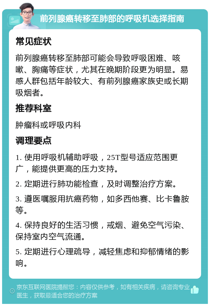 前列腺癌转移至肺部的呼吸机选择指南 常见症状 前列腺癌转移至肺部可能会导致呼吸困难、咳嗽、胸痛等症状，尤其在晚期阶段更为明显。易感人群包括年龄较大、有前列腺癌家族史或长期吸烟者。 推荐科室 肿瘤科或呼吸内科 调理要点 1. 使用呼吸机辅助呼吸，25T型号适应范围更广，能提供更高的压力支持。 2. 定期进行肺功能检查，及时调整治疗方案。 3. 遵医嘱服用抗癌药物，如多西他赛、比卡鲁胺等。 4. 保持良好的生活习惯，戒烟、避免空气污染、保持室内空气流通。 5. 定期进行心理疏导，减轻焦虑和抑郁情绪的影响。