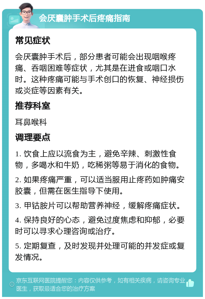 会厌囊肿手术后疼痛指南 常见症状 会厌囊肿手术后，部分患者可能会出现咽喉疼痛、吞咽困难等症状，尤其是在进食或咽口水时。这种疼痛可能与手术创口的恢复、神经损伤或炎症等因素有关。 推荐科室 耳鼻喉科 调理要点 1. 饮食上应以流食为主，避免辛辣、刺激性食物，多喝水和牛奶，吃稀粥等易于消化的食物。 2. 如果疼痛严重，可以适当服用止疼药如肿痛安胶囊，但需在医生指导下使用。 3. 甲钴胺片可以帮助营养神经，缓解疼痛症状。 4. 保持良好的心态，避免过度焦虑和抑郁，必要时可以寻求心理咨询或治疗。 5. 定期复查，及时发现并处理可能的并发症或复发情况。