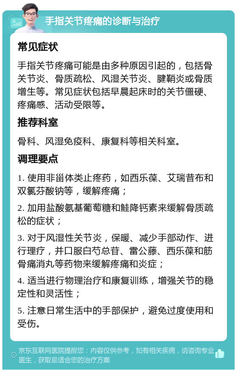 手指关节疼痛的诊断与治疗 常见症状 手指关节疼痛可能是由多种原因引起的，包括骨关节炎、骨质疏松、风湿关节炎、腱鞘炎或骨质增生等。常见症状包括早晨起床时的关节僵硬、疼痛感、活动受限等。 推荐科室 骨科、风湿免疫科、康复科等相关科室。 调理要点 1. 使用非甾体类止疼药，如西乐葆、艾瑞昔布和双氯芬酸钠等，缓解疼痛； 2. 加用盐酸氨基葡萄糖和鲑降钙素来缓解骨质疏松的症状； 3. 对于风湿性关节炎，保暖、减少手部动作、进行理疗，并口服白芍总苷、雷公藤、西乐葆和筋骨痛消丸等药物来缓解疼痛和炎症； 4. 适当进行物理治疗和康复训练，增强关节的稳定性和灵活性； 5. 注意日常生活中的手部保护，避免过度使用和受伤。