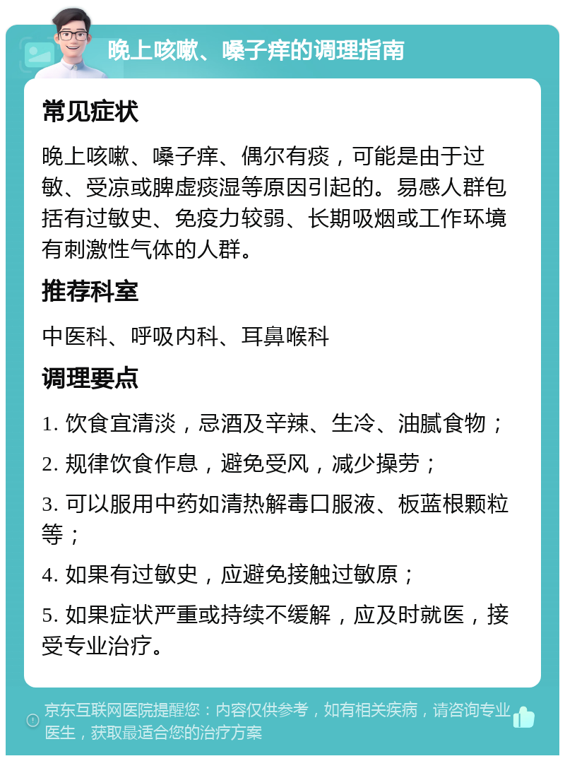 晚上咳嗽、嗓子痒的调理指南 常见症状 晚上咳嗽、嗓子痒、偶尔有痰，可能是由于过敏、受凉或脾虚痰湿等原因引起的。易感人群包括有过敏史、免疫力较弱、长期吸烟或工作环境有刺激性气体的人群。 推荐科室 中医科、呼吸内科、耳鼻喉科 调理要点 1. 饮食宜清淡，忌酒及辛辣、生冷、油腻食物； 2. 规律饮食作息，避免受风，减少操劳； 3. 可以服用中药如清热解毒口服液、板蓝根颗粒等； 4. 如果有过敏史，应避免接触过敏原； 5. 如果症状严重或持续不缓解，应及时就医，接受专业治疗。